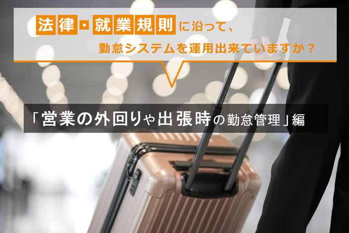 法律・就業規則に沿って、勤怠システムを運用出来ていますか? ~「営業の外回りや出張時の勤怠管理」編~